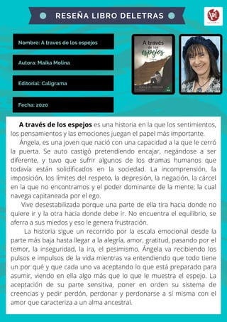 Nombre: A traves de los espejos
A través de los espejos es una historia en la que los sentimientos,
los pensamientos y las emociones juegan el papel más importante.
Ángela, es una joven que nació con una capacidad a la que le cerró
la puerta. Se auto castigó pretendiendo encajar, negándose a ser
diferente, y tuvo que sufrir algunos de los dramas humanos que
todavía están solidificados en la sociedad. La incomprensión, la
imposición, los límites del respeto, la depresión, la negación, la cárcel
en la que no encontramos y el poder dominante de la mente; la cual
navega capitaneada por el ego.
Vive desestabilizada porque una parte de ella tira hacia donde no
quiere ir y la otra hacia donde debe ir. No encuentra el equilibrio, se
aferra a sus miedos y eso le genera frustración.
La historia sigue un recorrido por la escala emocional desde la
parte más baja hasta llegar a la alegría, amor, gratitud, pasando por el
temor, la inseguridad, la ira, el pesimismo. Ángela va recibiendo los
pulsos e impulsos de la vida mientras va entendiendo que todo tiene
un por qué y que cada uno va aceptando lo que está preparado para
asumir, viendo en ella algo más que lo que le muestra el espejo. La
aceptación de su parte sensitiva, poner en orden su sistema de
creencias y pedir perdón, perdonar y perdonarse a sí misma con el
amor que caracteriza a un alma ancestral.
RESEÑA LIBRO DELETRAS
Autora: Maika Molina
Editorial: Caligrama
Fecha: 2020
 