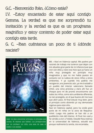 I.V. —Nací en Valencia capital. Mis padres por
razones de trabajo me tuvieron que dejan con
mis abuelos gran parte de mi infancia tuve que
vivir con ellos y claro eso hizo que yo fuera un
niño muy protegido en principio muy
imaginativo y que no me había puesto en
contacto con la rudeza de otros niños y otros
ambientes. Y ya cuando mis padres me
recogieron, era jovencito aún, ya me trasladé a
un pueblo del interior valenciano llamado
Urtiel, una zona preciosa y claro ahí fue un
choque para mí de pronto encontrarme con
todos los niños, como otro ambiente diferente,
no tan protegido, en el que bueno ahí me tuve
que abrir paso. Al final estuve muy bien, pero
al principio como diciendo yo soy demasiado
ingenuo para este sitio.
Nací en Valencia capital, pero ha vivido gran
parte de mi niñez en la zona de Requena-
Urtiel. Luego mis padres se han ido a un
pueblecito más del interior. Al final me casé y
he venido a vivir a Toledo. Estudié física teórica
en la universidad de Valencia, estudié eso
porque realmente lo sentía, me encantaba.
G.C. —Bienvenido Ibán, ¿Cómo estás?
I.V. —Estoy encantado de estar aquí contigo
Gemma. La verdad es que me sorprendió tu
invitación y la verdad es que es un programa
magnífico y estoy contento de poder estar aquí
contigo esta tarde.
G. C. —Iban cuéntanos un poco de ti ¿dónde
naciste?
Aquí no vas a encontrar príncipes, ni princesas que
cantan. Ni ratones que hablan. Los protagonistas
son un profesor, un niño, una ama de casa, el
miedo o un animal.
 