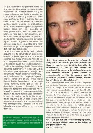 Me gusta conocer el porqué de las cosas y al
final pues de física teórica me presenté a las
oposiciones de profesor secundaria y he
estado trabajando por Catilla la Mancha, por
Cuenca, mucho tiempo y ahora por Toledo
como profesor de física y química. Este año
como estaba en dos bolsas he trabajado
también como profesor de matemáticas.
Antes de esto he sido muy polifacético porque
trabajé como jefe de proyectos de
investigación social, que no tiene abso-
lutamente nada que ver con mi carrera, pero
mira, los físicos le quitamos el puesto a
mucha gente. Fue una experiencia porque de
alguna manera organizaba un equipo de
personas para hacer encuestas para hacer
dinámicas de grupo de expertos, dinámicas
delfi y otro tipo de historias.
La escritura siempre lo he tenido desde
pequeño y se ha convertido un poco en una
especie de Hobby que poco a poco ha ido
cogiendo más fuerza en mi vida. Antes de eso
hubo una parte de mi tiempo que lo dediqué
al mundo del 3D, es más tengo una canal en
YouTube llamado Megablender 3D que tiene
bastantes subscritores y todos son videos
educativos para aprender a manejar esta
herramienta y hacer cosas impresionantes y a
partir de ahí contacté con un grupo de gente y
empecé siendo jefe en una revista digital
llamada Revista Blenderianos, que han salido
cuatro números, hasta que al final era
demasiado trabajo, demasiado estar
pendiente de la gente demasiado todo y no lo
he podido compaginar, así que esa parte la he
dejado. Y de alguna manera luego ha florecido
la parte de escritor que he tenido siempre
desde pequeño y es un poco la que ahora
mismo está ocupando una gran parte de mi
vida compaginándola también con mi vida
laboral y bueno, por ahí va un poco el guion
de mi vida.
G.C. —Esta parte a la que te refieres de
compaginar. Es verdad que eres profesor de
física y química que también has sido de
matemáticas, lo cual ya dice mucho de
creatividad, de ingenio y de inteligencia, porque
son carreras difíciles. ¿Cómo puedes ir
compaginando tu vida de docente con la
escritura? ¿Le dedicas mucho tiempo, muchas
horas? ¿Cómo va? ¿Cómo lo haces?
I.V. —Pues depende. Todo tiene etapas. Tengo una
novela desde hace por lo menos quince años, se
llama “El resurgir de los Titanes, por las redes hay
cien páginas subidas. Está un poco en Stand By. Ha
sido un proceso de varios borradores. Mi escritura
también ha ido evolucionando. En este trayecto de
intentar sacarla adelante pues ha habido etapas en
las cuales la escritura se ha quedado un poco
parada en mi vida y luego la he ido retomando y
cuando la he ido retomando ha habido etapas
bastante intensas y bueno, compaginarlo no es fácil,
no por el trabajo porque el trabajo del profesor es
bastante asequible siempre y cuando no te cargues
demasiado tú de trabajo a la hora de preparar
clases y preparar historias.
G.C.—¿En que trabajas tú en un colegio privado,
en un colegio público? ¿Esto de las bolsas es
porque es público no?
I.V. —Es público, sí.
La escritura siempre lo he tenido desde pequeño y
se ha convertido un poco en una especie de Hobby
que poco a poco ha ido cogiendo más fuerza en mi
vida.
 