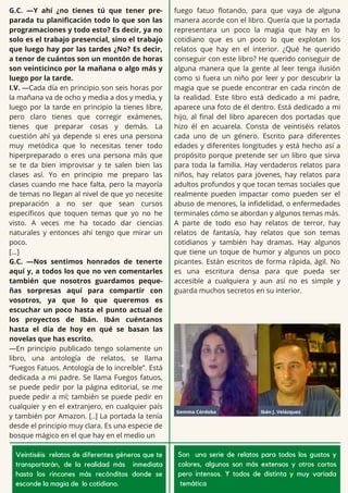 G.C. —Y ahí ¿no tienes tú que tener pre-
parada tu planificación todo lo que son las
programaciones y todo esto? Es decir, ya no
solo es el trabajo presencial, sino el trabajo
que luego hay por las tardes ¿No? Es decir,
a tenor de cuántos son un montón de horas
son veinticinco por la mañana o algo más y
luego por la tarde.
I.V. —Cada día en principio son seis horas por
la mañana va de ocho y media a dos y media, y
luego por la tarde en principio la tienes libre,
pero claro tienes que corregir exámenes,
tienes que preparar cosas y demás. La
cuestión ahí ya depende si eres una persona
muy metódica que lo necesitas tener todo
hiperpreparado o eres una persona más que
se te da bien improvisar y te salen bien las
clases así. Yo en principio me preparo las
clases cuando me hace falta, pero la mayoría
de temas no llegan al nivel de que yo necesite
preparación a no ser que sean cursos
específicos que toquen temas que yo no he
visto. A veces me ha tocado dar ciencias
naturales y entonces ahí tengo que mirar un
poco.
[…]
G.C. —Nos sentimos honrados de tenerte
aquí y, a todos los que no ven comentarles
también que nosotros guardamos peque-
ñas sorpresas aquí para compartir con
vosotros, ya que lo que queremos es
escuchar un poco hasta el punto actual de
los proyectos de Ibán. Ibán cuéntanos
hasta el día de hoy en qué se basan las
novelas que has escrito.
—En principio publicado tengo solamente un
libro, una antología de relatos, se llama
“Fuegos Fatuos. Antología de lo increíble”. Está
dedicada a mi padre. Se llama Fuegos fatuos,
se puede pedir por la página editorial, se me
puede pedir a mí; también se puede pedir en
cualquier y en el extranjero, en cualquier país
y también por Amazon. [..] La portada la tenía
desde el principio muy clara. Es una especie de
bosque mágico en el que hay en el medio un
fuego fatuo flotando, para que vaya de alguna
manera acorde con el libro. Quería que la portada
representara un poco la magia que hay en lo
cotidiano que es un poco lo que explotan los
relatos que hay en el interior. ¿Qué he querido
conseguir con este libro? He querido conseguir de
alguna manera que la gente al leer tenga ilusión
como si fuera un niño por leer y por descubrir la
magia que se puede encontrar en cada rincón de
la realidad. Este libro está dedicado a mi padre,
aparece una foto de él dentro. Está dedicado a mi
hijo, al final del libro aparecen dos portadas que
hizo él en acuarela. Consta de veintiséis relatos
cada uno de un género. Escrito para diferentes
edades y diferentes longitudes y está hecho así a
propósito porque pretende ser un libro que sirva
para toda la familia. Hay verdaderos relatos para
niños, hay relatos para jóvenes, hay relatos para
adultos profundos y que tocan temas sociales que
realmente pueden impactar como pueden ser el
abuso de menores, la infidelidad, o enfermedades
terminales cómo se abordan y algunos temas más.
A parte de todo eso hay relatos de terror, hay
relatos de fantasía, hay relatos que son temas
cotidianos y también hay dramas. Hay algunos
que tiene un toque de humor y algunos un poco
picantes. Están escritos de forma rápida, ágil. No
es una escritura densa para que pueda ser
accesible a cualquiera y aun así no es simple y
guarda muchos secretos en su interior.
Veintiséis relatos de diferentes géneros que te
transportarán, de la realidad más inmediata
hasta los rincones más recónditos donde se
esconde la magia de lo cotidiano.
Son una serie de relatos para todos los gustos y
colores, algunos son más extensos y otros cortos
pero intensos. Y todos de distinta y muy variada
temática
 