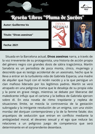 Situada en la Barcelona actual, Divas asesinas narra, a través de
la voz irreverente de su protagonista, una historia de acción propia
del género negro con grandes dosis de sátira tragicómica. Martín
Sanabria es un periodista de poca monta, cínico, mujeriego y
descreído que es testigo accidental de un asesinato, hecho que le
lleva a entrar en la turbulenta vida de Gabriela Esparza, una madre
de alquiler que huyó con el recién nacido y a la que persigue un
clan mafioso liderado por los legítimos padres. Martín se verá
atrapado en una peligrosa trama que le desaloja de su propia vida
y la pone en grave riesgo, mientras se debate por liberarse del
maledicente influjo que el carisma y la belleza de Gabriela ejercen
sobre él. En esta novela de ritmo trepidante y repleta de
situaciones límite, se mezcla la controversia de la gestación
subrogada y la intrigante resolución de un enigma, con una visión
mordaz del donjuan contemporáneo y la de la femme fatale; dos
arquetipos de seducción que entran en conflicto mediante la
ambigüedad moral, el devaneo sexual y el ego que reduce las
relaciones a un peligroso juego de competencia que será
determinante en el sorprendente desenlace.
Autor: Guillermo Va
Titulo: “Divas asesinas”
Fecha: 2021
 