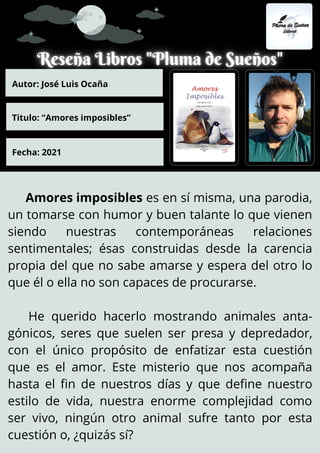 Amores imposibles es en sí misma, una parodia,
un tomarse con humor y buen talante lo que vienen
siendo nuestras contemporáneas relaciones
sentimentales; ésas construidas desde la carencia
propia del que no sabe amarse y espera del otro lo
que él o ella no son capaces de procurarse.
He querido hacerlo mostrando animales anta-
gónicos, seres que suelen ser presa y depredador,
con el único propósito de enfatizar esta cuestión
que es el amor. Este misterio que nos acompaña
hasta el fin de nuestros días y que define nuestro
estilo de vida, nuestra enorme complejidad como
ser vivo, ningún otro animal sufre tanto por esta
cuestión o, ¿quizás sí?
Autor: José Luis Ocaña
Titulo: “Amores imposibles”
Fecha: 2021
 