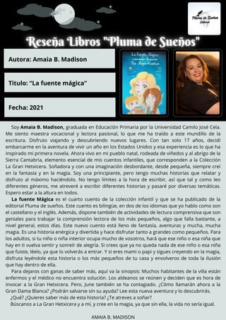 Soy Amaia B. Madison, graduada en Educación Primaria por la Universidad Camilo José Cela.
Me siento maestra vocacional y lectora pasional, lo que me ha traído a este mundillo de la
escritura. Disfruto viajando y descubriendo nuevos lugares. Con tan solo 17 años, decidí
embarcarme en la aventura de vivir un año en los Estados Unidos y esa experiencia es lo que ha
inspirado mi primera novela. Ahora vivo en mi pueblo natal, rodeada de viñedos y al abrigo de la
Sierra Cantabria, elemento esencial de mis cuentos infantiles, que corresponden a la Colección
La Gran Hetxicera. Soñadora y con una imaginación desbordante, desde pequeña, siempre creí
en la fantasía y en la magia. Soy una principiante, pero tengo muchas historias que relatar y
disfruto al máximo haciéndolo. No tengo límites a la hora de escribir, así que tal y como leo
diferentes géneros, me atreveré a escribir diferentes historias y pasaré por diversas temáticas.
Espero estar a la altura en todos.
La fuente Mágica es el cuarto cuento de la colección infantil y que se ha publicado de la
editorial Pluma de sueños. Este cuento es bilingüe, en dos de los idiomas que yo hablo como son
el castellano y el inglés. Además, dispone también de actividades de lectura comprensiva que son
geniales para trabajar la comprensión lectora de los más pequeños, algo que falla bastante, a
nivel general, estos días. Este nuevo cuento está lleno de fantasía, aventuras y mucha, mucha
magia. Es una historia enérgica y divertida y hace disfrutar tanto a grandes como pequeños. Para
los adultos, si tu niño o niña interior ocupa mucho de vosotros, hará que ese niño o esa niña que
hay en ti vuelva sentir y sonreír de alegría. Si crees que ya no queda nada de ese niño o esa niña
que fuiste, léelo, ya que lo volverás a entrar. Y si eres mami o papi y sigues creyendo en la magia,
disfruta leyéndole esta historia o los más pequeños de tu casa y envolveros de toda la ilusión
que hay dentro de ella.
Para dejaros con ganas de saber más, aquí va la sinopsis: Muchos habitantes de la villa están
enfermos y el médico no encuentra solución. Los aldeanos se reúnen y deciden que es hora de
invocar a la Gran Hetxicera. Pero, June también se ha contagiado. ¿Cómo llamarán ahora a la
Gran Dama Blanca? ¿Podrán salvarse sin su ayuda? Lee esta nueva aventura y lo descubrirás.
¿Qué? ¿Quieres saber más de esta historia? ¿Te atreves a soñar?
Búscanos a La Gran Hetxicera y a mí, y cree en la magia, ya que sin ella, la vida no sería igual.
AMAIA B. MADISON
Autora: Amaia B. Madison
Titulo: “La fuente mágica”
Fecha: 2021
 