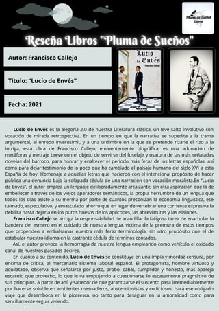 Lucio de Envés es la alegoría 2.0 de nuestra Literatura clásica, un leve salto involutivo con
vocación de mirada retrospectiva. En un tiempo en que la narrativa se supedita a la trama
argumental, al enredo inverosímil, y a una urdimbre en la que se pretende rizarle el rizo a la
intriga, esta obra de Francisco Callejo, eminentemente biográfica, es una adunación de
metáforas y metraje breve con el objeto de servirse del fuselaje y osatura de las más señaladas
novelas del barroco, para honrar y enaltecer el periodo más feraz de las letras españolas, así
como para dejar testimonio de lo poco que ha cambiado el paisaje humano del siglo XVI a esta
España de hoy. Homenaje a aquellas letras que nacieron con el intencional propósito de hacer
pública una denuncia bajo la solapada cédula de una narración con vocación moralista.En “Lucio
de Envés”, el autor emplea un lenguaje deliberadamente arcaizante, sin otra aspiración que la de
embellecer a través de los viejos aparadores semánticos, la propia herrumbre de un lengua que
todos los días asiste a su merma por parte de cuantos preconizan la economía lingüística, ese
taimado, especulativo, y emasculado ahorro que en lugar de vertebrar una corriente expresiva la
debilita hasta dejarla en los puros huesos de los apócopes, las abreviaturas y las elisiones.
Francisco Callejo se arroga la responsabilidad de acaudillar la fatigosa tarea de enarbolar la
bandera del esmero en el cuidado de nuestra lengua, víctima de la premura de estos tiempos
que propenden a embalsamar nuestra más feraz terminología, sin otro propósito que el de
estabular nuestro idioma en la castrante cédula de términos contados.
Así, el autor provoca la hemorragia de nuestra lengua empleando como vehículo el oxidado
canal de nuestros pasados decires.
En cuanto a su contenido, Lucio de Envés se constituye en una impía y mordaz censura, por
encima de crítica, al mercenario sistema laboral español. El protagonista, hombre virtuoso y
aquilatado, observa que señalarse por justo, probo, cabal, cumplidor y honesto, más apareja
escarnio que provecho, lo que le va empujando a cuestionarse lo escasamente pragmático de
sus principios. A partir de ahí, y sabedor de que garantizarse el sustento pasa irremediablemente
por hacerse soluble en ambientes mesnaderos, abstencionistas y codiciosos, hará ese obligado
viaje que desemboca en la picaresca, no tanto para desaguar en la amoralidad como para
sencillamente seguir viviendo.
Autor: Francisco Callejo
Titulo: “Lucio de Envés”
Fecha: 2021
 