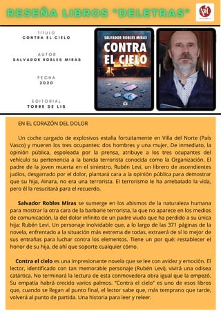 EN EL CORAZÓN DEL DOLOR
Un coche cargado de explosivos estalla fortuitamente en Villa del Norte (País
Vasco) y mueren los tres ocupantes: dos hombres y una mujer. De inmediato, la
opinión pública, espoleada por la prensa, atribuye a los tres ocupantes del
vehículo su pertenencia a la banda terrorista conocida como la Organización. El
padre de la joven muerta en el siniestro, Rubén Levi, un librero de ascendientes
judíos, desgarrado por el dolor, plantará cara a la opinión pública para demostrar
que su hija, Ainara, no era una terrorista. El terrorismo le ha arrebatado la vida,
pero él la resucitará para el recuerdo.
Salvador Robles Miras se sumerge en los abismos de la naturaleza humana
para mostrar la otra cara de la barbarie terrorista, la que no aparece en los medios
de comunicación, la del dolor infinito de un padre viudo que ha perdido a su única
hija: Rubén Levi. Un personaje inolvidable que, a lo largo de las 371 páginas de la
novela, enfrentado a la situación más extrema de todas, extraerá de sí lo mejor de
sus entrañas para luchar contra los elementos. Tiene un por qué: restablecer el
honor de su hija, de ahí que soporte cualquier cómo.
Contra el cielo es una impresionante novela que se lee con avidez y emoción. El
lector, identificado con tan memorable personaje (Rubén Levi), vivirá una odisea
catártica. No terminará la lectura de esta conmovedora obra igual que la empezó.
Su empatía habrá crecido varios palmos. “Contra el cielo” es uno de esos libros
que, cuando se llegan al punto final, el lector sabe que, más temprano que tarde,
volverá al punto de partida. Una historia para leer y releer.
T Í T U L O
C O N T R A E L C I E L O
A U T O R
S A L V A D O R R O B L E S M I R A S
E D I T O R I A L
T O R R E D E L I S
F E C H A
2 0 2 0
 