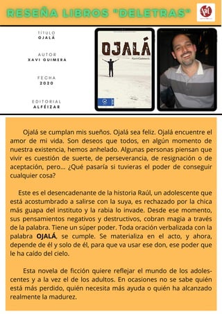 Ojalá se cumplan mis sueños. Ojalá sea feliz. Ojalá encuentre el
amor de mi vida. Son deseos que todos, en algún momento de
nuestra existencia, hemos anhelado. Algunas personas piensan que
vivir es cuestión de suerte, de perseverancia, de resignación o de
aceptación, pero... ¿Qué pasaría si tuvieras el poder de conseguir
cualquier cosa?
Este es el desencadenante de la historia Raúl, un adolescente que
está acostumbrado a salirse con la suya, es rechazado por la chica
más guapa del instituto y la rabia lo invade. Desde ese momento,
sus pensamientos negativos y destructivos, cobran magia a través
de la palabra. Tiene un súper poder. Toda oración verbalizada con la
palabra OJALÁ, se cumple. Se materializa en el acto, y ahora,
depende de él y solo de él, para que va usar ese don, ese poder que
le ha caído del cielo.
Esta novela de ficción quiere reflejar el mundo de los adoles-
centes y a la vez el de los adultos. En ocasiones no se sabe quién
está más perdido, quién necesita más ayuda o quién ha alcanzado
realmente la madurez.
T Í T U L O
O J A L Á
A U T O R
X A V I G U I M E R A
E D I T O R I A L
A L F É I Z A R
F E C H A
2 0 2 0
 