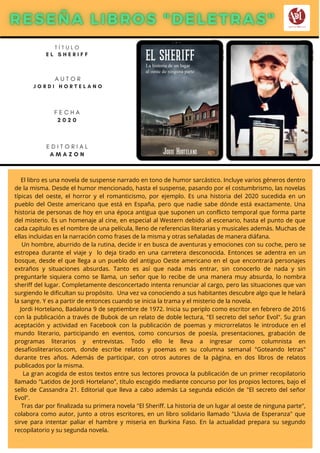 El libro es una novela de suspense narrado en tono de humor sarcástico. Incluye varios géneros dentro
de la misma. Desde el humor mencionado, hasta el suspense, pasando por el costumbrismo, las novelas
típicas del oeste, el horror y el romanticismo, por ejemplo. Es una historia del 2020 sucedida en un
pueblo del Oeste americano que está en España, pero que nadie sabe dónde está exactamente. Una
historia de personas de hoy en una época antigua que suponen un conflicto temporal que forma parte
del misterio. Es un homenaje al cine, en especial al Western debido al escenario, hasta el punto de que
cada capítulo es el nombre de una película, lleno de referencias literarias y musicales además. Muchas de
ellas incluidas en la narración como frases de la misma y otras señaladas de manera diáfana.
Un hombre, aburrido de la rutina, decide ir en busca de aventuras y emociones con su coche, pero se
estropea durante el viaje y lo deja tirado en una carretera desconocida. Entonces se adentra en un
bosque, desde el que llega a un pueblo del antiguo Oeste americano en el que encontrará personajes
extraños y situaciones absurdas. Tanto es así que nada más entrar, sin conocerlo de nada y sin
preguntarle siquiera como se llama, un señor que lo recibe de una manera muy absurda, lo nombra
sheriff del lugar. Completamente desconcertado intenta renunciar al cargo, pero las situaciones que van
surgiendo le dificultan su propósito. Una vez va conociendo a sus habitantes descubre algo que le helará
la sangre. Y es a partir de entonces cuando se inicia la trama y el misterio de la novela.
Jordi Hortelano, Badalona 9 de septiembre de 1972. Inicia su periplo como escritor en febrero de 2016
con la publicación a través de Bubok de un relato de doble lectura, "El secreto del seňor Evol". Su gran
aceptación y actividad en Facebook con la publicación de poemas y microrrelatos le introduce en el
mundo literario, participando en eventos, como concursos de poesía, presentaciones, grabación de
programas literarios y entrevistas. Todo ello le lleva a ingresar como columnista en
desafíosliterarios.com, donde escribe relatos y poemas en su columna semanal "Goteando letras"
durante tres años. Además de participar, con otros autores de la página, en dos libros de relatos
publicados por la misma.
La gran acogida de estos textos entre sus lectores provoca la publicación de un primer recopilatorio
llamado "Latidos de Jordi Hortelano", título escogido mediante concurso por los propios lectores, bajo el
sello de Cassandra 21. Editorial que lleva a cabo además La segunda edición de "El secreto del señor
Evol".
Tras dar por finalizada su primera novela "El Sheriff. La historia de un lugar al oeste de ninguna parte",
colabora como autor, junto a otros escritores, en un libro solidario llamado "Lluvia de Esperanza" que
sirve para intentar paliar el hambre y miseria en Burkina Faso. En la actualidad prepara su segundo
recopilatorio y su segunda novela.
T Í T U L O
E L S H E R I F F
A U T O R
J O R D I H O R T E L A N O
E D I T O R I A L
A M A Z O N
F E C H A
2 0 2 0
 