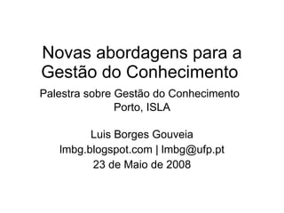 Novas abordagens para a Gestão do Conhecimento  Palestra sobre Gestão do Conhecimento   Porto, ISLA Luis Borges Gouveia lmbg.blogspot.com | lmbg@ufp.pt 23 de Maio de 2008 