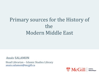 Primary sources for the History of 
the 
Modern Middle East 
Anaïs SALAMON 
Head Librarian – Islamic Studies Library 
anais.salamon@mcgill.ca 
 