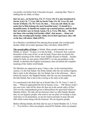 you prefix a tin before God, it becomes tin-god… meaning fake. There is
nothing like tin Allah, in Islam.

Qur’an says…in Surah Isra, Ch. 17, Verse 110. It is also mentioned in
Surah Araf, Ch. 7, Verse 180, in Surah Taha, Ch. 20, Verse 20, and
Surah Al-Hashr, Ch. 59, Verse 24, that… ‘You can call Allah, by any
name but to Him belongs the most beautiful name’. It should be a
beautiful name. It should not conjure up a mental picture, and the Holy
Qur’an further says in Surah Anam, Ch. 6, Verse 108, that… ‘Revile
not those who worship God besides Allah’, that means… Abuse not
these who worship gods besides Allah, lest in their ignorance, they will
revile they will abuse Allah (SWT).

So a Muslims is prohibited from abusing those people who worship gods
besides Allah, lest in their ignorance they will abuse Allah (SWT).

The second pillar of Islam, is Salaah. Many people translate the word
Salaah, as ‘prayer’. To pray, is to ask for help… to beseech -how a person
beseeches in the court of law, to ask for help. Prayer does not denote the
complete meaning of the Arabic word, Salaah, because in Salaah… besides
asking for help, we also praise Allah (SWT), we also get guidance in the
Salaah, so therefore the English word prayer, does not denote the complete
meaning of the Arabic word Salaah.

We Muslims are supposed to pray 5 times a day -in the morning before
sunrise, it is the Fajr Salaah -the Zohar Salaah, after the sun reaches highest,
that is early in the afternoon -the Asr Salaah, late in the afternoon… that is
before the sunsets -the Maghrib Salaah, after the sun sets immediately, and
the Isha Salaah, that is late in the evening or the early in the night.

It is mentioned in the Holy Qur’an in Surah Taha, Ch. 20, Verse 11 and 12,
that…” When he approached the fire he heard a voice… ‘Oh! Moses verily I
am your Lord ; take off thy shoes for thou art in the sacred valley of Dua’.
This was the commandment given to Moses(Peace be upon him) which we
Muslims follow -We take off our footwear when we offer Salaah. Besides
that, we are hygienic people, who want to see our place of worship is clean.
And since we do prostration, we do not want to prostate in mud, dirt and
filth which comes along with the footwear -We are hygienic people.

Before offering Salaah, the Holy Qur’an says in Surah Maidah, Ch. 5, Verse
5… ‘O ye believe, when you prepare yourself for Salaah, when you prepare
 