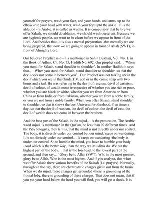 yourself for prayers, wash your face, and your hands, and arms, up to the
elbow -rub your head with water, wash your feet upto the ankle’. It is the
ablution -In Arabic, it is called as wudhu. It is compulsory that before we
offer Salaah, we should do ablution, we should wash ourselves. Because we
are hygienic people, we want to be clean before we appear in front of the
Lord. And besides that, it is also a mental preparation -that mentally we are
being prepared, that now we are going to appear in front of Allah (SWT), in
front of Almighty Lord.

Our believed Prophet said -it is mentioned in Sahih Bukhari, Vol. No. 1, in
the Book of Adhan, Ch. No. 75, Hadith No. 692. Our prophet said… ‘When
you stand for Salaah, stand shoulder to shoulder’. In another Hadith, it says
that… ‘When you stand for Salaah, stand shoulder to shoulder, so that the
devil does not come in between you’. Our Prophet was not talking about the
devil which you see in the Onida T.V. add or in the comic strip with two
horns and a tail. He was referring to the devil of rascism, devil of casteism,
devil of colour, of wealth mean irrespective of whether you are rich or poor,
whether you are black or white, whether you are from America or from
China or from India or from Pakistan, whether you are from a noble family,
or you are not from a noble family. When you offer Salaah, stand shoulder
to shoulder, so that it shows the best Universal brotherhood, five times a
day, so that the devil of racsism, the devil of colour, the devil of cast, the
devil of wealth does not come in between the brothers.

And the best part of the Salaah, is the sujud… is the prostration. The Arabic
word sujud, is mentioned in the Qur’an, no less than 92 different times. And
the Psychologists, they tell us, that the mind is not directly under our control.
The body, it is directly under our control but our mind, keeps on wandering.
It is not directly under our control… It keeps on wandering -the body is
under our control. So to humble the mind, you have to humble your body
-And which is the better way, than the way we Muslims do. We put the
highest part of the body… that is the forehead, to the lowest part of the
ground, and then say…’ Glory be to Allah (SWT), Who is the most greatest,
glory be to Allah, Who is the most highest. And if you analyse, that when
we offer Salaah there various benefits of the Salaah (i.e. prayers). Normally,
throughout the day, there are electrostatic charges given out from the brain.
When we do sujud, these charges get grounded -there is grounding of the
frontal lobe, there is grounding of these charges. That does not mean, that if
you put your hand below the head you will find, you will get a shock. It is
 