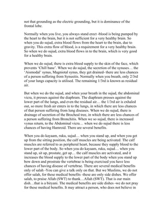 not that grounding as the electric grounding, but it is dominance of the
frontal lobe.

Normally when you live, you always stand erect -blood is being pumped by
the heart to the brain, but it is not sufficient for a very healthy brain. So
when you do sujud, extra blood flows from the heart to the brain, due to
gravity. This extra flow of blood, is a requirement for a very healthy brain.
So when we do sujud, extra blood flows in to the brain, which is very good
for a healthy brain.

When we do sujud, there is extra blood supply to the skin of the face, which
prevents ‘Chill bane’. When we do sujud, the secretion of the synuses… the
‘Aismodal’ synus, Magniotal synus, they get drained- there are less chances
of a person suffering from Synusitis. Normally when you breath, only 2/3rd
of your lungs capacity is utilised. The remaining 1/3rd is known as residual
air.

But when we do the sujud, and when your breath in the sujud, the abdominal
vicra, it presses against the diaphram. The diaphram presses against the
lower part of the lungs, and even the residual air… the 1/3rd air is exhaled
out, so more fresh air enters in to the lungs, in which there are less chances
of that person suffering from lung diseases. When we do sujud, there is
drainage of secretion of the Brocheal tree, in which there are less chances of
a person suffering from Bronchitis. When we so sujud, there is increased
vynus return, to the Abdominal vicra… when we do sujud there is less
chances of having Hamroid. There are several benefits.

When you do kayaam, ruku, sujud… when you stand up, and when you get
up from the sitting position, the calf muscles are being activated. The calf
muscles are referred to as peripheral heart, because they supply blood to the
lower part of the body. So when you do kayaam, ruku, sujud… when you
stand up, sit up, prostate, get up… the calf muscles are activated, and it
increases the blood supply to the lower part of the body when you stand up
bow down and prostrate the vertebrae is being exercised you have less
chances of having disease of vertebrae. There are several medical benefits
only of salah -You can give a talk only on that. But we Muslims, we do not
offer salah, for these medical benefits -these are only side dishes. We offer
salah, to praise Allah (SWT) to thank…Allah (SWT). That is our main
dish…that is a biryani. The medical benefits are side dishes -we do not pray
for these medical benefits. It may attract a person, who does not believe in
 
