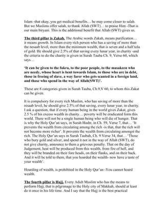 Islam -that okay, you get medical benefits… he may come closer to salah.
But we Muslims offer salah, to thank Allah (SWT)… to praise Him -That is
our main biryani. This is the additional benefit that Allah (SWT) gives us.

The third pillar is Zakah. The Arabic words Zakah, means purification…
it means growth. In Islam every rich person who has a saving of more than
the nesaab level, more than the minimum wealth, that is seven and a half tola
of gold. He should give 2.5% of that saving every lunar year, in charity -and
the criteria to do the charity is given in Surah Tauba Ch. 9, Verse 60, which
says…

‘It can be given to the fukra, to the poor people, to the masakeen who
are needy, whose heart is bent towards Islam, to those who are in debt,
those in freeing of slave, a way farer who gets scanted in a foreign land,
and those who spend in the way of Allah(SWT)’.

These are 8 categories given in Surah Tauba, Ch.9,V 60, to whom this Zakat
can be given.

It is compulsory for every rich Muslim, who has saving of more than the
nisaab level, he should give 2.5% of that saving, every lunar year, in charity.
I ask a question, that if every human being in the world gives Zakat, gives
2.5 % of his excess wealth in charity… poverty will be eradicated form this
world. There will not be a single human being who will die of hunger. That
is why the Holy Qur’an says, in Surah Hashr, in Ch. 59, Verse 7, that… ‘It
prevents the wealth from circulating among the rich -is that, that the rich will
not become more richer’. It prevents the wealth from circulating amongst the
rich. The Holy Qur’an says in Surah Taubah, Ch. 9 Verse 34, that… ‘Those
who bury gold and silver, and spend it not in the way of Allah (SWT), do
not give charity, announce to them a grievous penalty. That on the day of
Judgement, heat will be produced from this wealth, from fire of hell, and
they will be branded on their fore heads, on their flanks, and on their back.
And it will be told to them, that you hoarded the wealth- now have a taste of
your wealth’.

Hoarding of wealth, is prohibited in the Holy Qur’an -You cannot hoard
wealth.

The fourth pillar is Hajj. Every Adult Muslim who has the means to
perform Hajj, that is pilgrimage to the Holy city of Makkah, should at least
do it once in his life time. And I say that the Hajj is the best practical
 