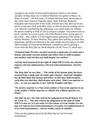 example in the world, of Universal brotherhood -There is not a better
example. In Hajj, there are 2.5 million Muslims who gather in Mecca. In
Mina, in Arafat… the holy land, 2.5 million Muslims from various part of
the world, from America, England, Japan, India, Pakistan, Malaysia,
Singapore and various part of the world. And the men, they dress up in two
pieces of unsewen cloth preferably white -so that the person standing next to
you, when he is performing the pilgrimage, you cannot make out whether
the person standing in front of you is a king or a popper. You cannot come to
know, whether he is rich or poor. All of the Muslims from various parts of
the world …they collect -It is the biggest annual gathering of the world. 2.5
million Muslims, 25 lakhs Muslims, they gather there and they perform their
pilgrimage, and they are dressed in the same simple unsewen pieces of cloth
-Best example of Universal brotherhood. I started my talk by quoting a
Verse from the Holy Qur’an, Surah Hujurah, Ch.49, Verse 13, which says…

‘O human kind, We have created you from a single pair of a male and a
female, and made you into nations and tribes, that ye shall recognize
one another, and not that you shall despise one another’.

And the most honoured in the sight of Allah (SWT) is the one who has
taqwaa, who has righteousness, who has God-consciousness, who has
piety.

The Holy Qur’an says that… ‘The whole of the human kind, has been
created from a single pair of a male and a female’. And God Almighty
has divided them into nations and tribes, so that they shall recognise
each other not that they shall despise each other -That I am superior to
you… or you are superior to me. And the Prophet said that…

‘No Arab is superior to a Non-Arab, neither a Non-Arab superior to an
Arab, neither a White superior to a Black, nor a Black superior to a
White’.

The Qur’an says -the only criteria for judgement in Surah Hujrat, Ch.
49, Verse 13… ‘The only criteria for judgement in the sight of Allah
(SWT) is not sex, it is not caste, it is not colour, it is not wealth, it is not
age, it is taqwaa, it is God-consciousness, it is peity, it is righteousness, it
is by God-consciousness… not by wealth, colour or nobility’.

These are the guidance given by the Holy Qur’an, for Universal
brotherhood.
 