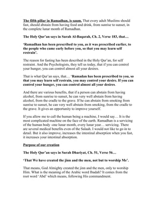 The fifth pillar in Ramadhan, is saum. That every adult Muslims should
fast, should abstain from having food and drink, from sunrise to sunset, in
the complete lunar month of Ramadhan.

The Holy Qur’an says in Surah Al-Baqarah, Ch. 2, Verse 183, that…

‘Ramadhan has been prescribed to you, as it was prescribed earlier, to
the people who came early before you, so that you may learn self
restrain’.

The reason for fasting has been described in the Holy Qur’an, for self
restraint. And the Psychologists, they tell us today, that if you can control
your hunger, you can control almost all your desires.

That is what Qur’an says, that… ‘Ramadan has been prescribed to you, so
that you may learn self restrain, you may control your desire. If you can
control your hunger, you can control almost all your desires.

And there are various benefits, that if a person can abstain from having
alcohol, from sunrise to sunset, he can very well abstain from having
alcohol, from the cradle to the grave. If he can abstain from smoking from
sunrise to sunset, he can very well abstain from smoking, from the cradle to
the grave. It gives an opportunity to improve yourself.

If you allow me to call the human being a machine, I would say… It is the
most complicated machine on the face of the earth. Ramadhan is a servicing
of the human body -one lunar month, every lunar year… servicing. There
are several medical benefits even of the Salaah. I would not like to go in to
detail. But it also improve, increases the intestinal absorption when you fast,
it increases your intestinal absorption.

Purpose of our creation

The Holy Qur’an says in Surah Dhariyat, Ch. 51, Verse 56…

‘That We have created the jinn and the men, not but to worship Me’.

That means, God Almighty created the jinn and the men, only to worship
Him. What is the meaning of the Arabic word Ibadah? It comes from the
root word ‘Abd’ which means, following His commandment.
 