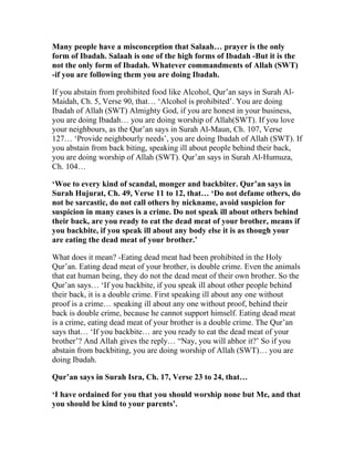 Many people have a misconception that Salaah… prayer is the only
form of Ibadah. Salaah is one of the high forms of Ibadah -But it is the
not the only form of Ibadah. Whatever commandments of Allah (SWT)
-if you are following them you are doing Ibadah.

If you abstain from prohibited food like Alcohol, Qur’an says in Surah Al-
Maidah, Ch. 5, Verse 90, that… ‘Alcohol is prohibited’. You are doing
Ibadah of Allah (SWT) Almighty God, if you are honest in your business,
you are doing Ibadah… you are doing worship of Allah(SWT). If you love
your neighbours, as the Qur’an says in Surah Al-Maun, Ch. 107, Verse
127… ‘Provide neighbourly needs’, you are doing Ibadah of Allah (SWT). If
you abstain from back biting, speaking ill about people behind their back,
you are doing worship of Allah (SWT). Qur’an says in Surah Al-Humuza,
Ch. 104…

‘Woe to every kind of scandal, monger and backbiter. Qur’an says in
Surah Hujurat, Ch. 49, Verse 11 to 12, that… ‘Do not defame others, do
not be sarcastic, do not call others by nickname, avoid suspicion for
suspicion in many cases is a crime. Do not speak ill about others behind
their back, are you ready to eat the dead meat of your brother, means if
you backbite, if you speak ill about any body else it is as though your
are eating the dead meat of your brother.’

What does it mean? -Eating dead meat had been prohibited in the Holy
Qur’an. Eating dead meat of your brother, is double crime. Even the animals
that eat human being, they do not the dead meat of their own brother. So the
Qur’an says… ‘If you backbite, if you speak ill about other people behind
their back, it is a double crime. First speaking ill about any one without
proof is a crime… speaking ill about any one without proof, behind their
back is double crime, because he cannot support himself. Eating dead meat
is a crime, eating dead meat of your brother is a double crime. The Qur’an
says that… ‘If you backbite… are you ready to eat the dead meat of your
brother’? And Allah gives the reply… “Nay, you will abhor it?’ So if you
abstain from backbiting, you are doing worship of Allah (SWT)… you are
doing Ibadah.

Qur’an says in Surah Isra, Ch. 17, Verse 23 to 24, that…

‘I have ordained for you that you should worship none but Me, and that
you should be kind to your parents’.
 