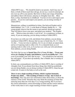 Allah (SWT) says… ‘We should be kind to our parents. And if any one of
them, or both of them reach their old age, do not say a word of contempt -do
not even say uff to your parents. But lower to them your wings of humility,
and address them with honour, and pray to Almighty God, that… Bless
them, as they cherished me in childhood’. You have to love and respect your
parents… If you love and respect your parents, you are doing worship of
Allah (SWT).

Monasticism, celibacy is prohibited in Islam. Our beloved Prophet said in
Sahih Bukhari, Vol. 7, Ch. 3, in the Book of Nikaah, Hadith No. 4… ‘Oh
young people whoever has the means to get married, should get married.
That will help to lower your gaze, and guard your modesty’. The Prophet
said… ‘Whoever does not marry, is not of me’. It is compulsory in Islam, to
marry. If you are marrying, you are doing worship of Allah (SWT).

If you have sex with your wife, and abstain from adultery, you are doing
worship of Allah (SWT). Because Qur’an says in Surah Isra, Ch. 17, Verse
32, that… ‘Come not close to adultery, for it is an evil deed, an unjust deed,
and an evil opening roads to other evils. It is a shameful deed, an evil
opening roads to other evils, so if you have sex with your wife and abstain
from adultery, you are doing Ibadah.

The Holy Qur’an says in Surah Nisa, Ch. 4, Verse 19, that… ‘Treat your
wives on a footing of equity and kindness, even if you dislike her’. That
even if you dislike your wife. Qur’an says… ‘You should love her and treat
her with equity’. If you dress up modestly, that is Ibadah, that is worship of
Allah (SWT).

In short, any commandments you follow of Allah (SWT), that is worship of
Almighty God. If you abstain from those things that Allah has prohibited,
you are doing Ibadah, you are doing worship of Allah (SWT). Islam has got
a dual role -It caters to the body as well as the soul.

There is not a single teaching of Islam, which is against humanity.
People may think… ‘This teaching of Islam is wrong’ -due to lack of
knowledge. They may have less information either about Islam, or about the
statistics of the world. Therefore they may think this teaching of Islam that
marrying more than one wife okay it is a wrong teaching. But if you have
the correct information, correct knowledge of Islam and the correct statistics
of the world, there is not a single teaching of Islam which is against
 