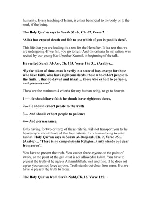 humanity. Every teaching of Islam, is either beneficial to the body or to the
soul, of the being.

The Holy Qur’an says in Surah Mulk, Ch. 67, Verse 2…

‘Allah has created death and life to test which of you is good is deed’.

This life that you are leading, is a test for the Hereafter. It is a test that we
are undergoing -If we fail, you go to hell. And the criteria for salvation, was
recited by our young Kari, brother Kaamil, in beginning of the talk.

He recited Surah Al-Asr, Ch. 103, Verse 1 to 3… (Arabic)…

‘By the token of time, man is verily in a state of loss, except for those
who have faith, who have righteous deeds, those who exhort people to
the truth… that do dawah and islaah… those who exhort to patience,
and perseverance’.

These are the minimum 4 criteria for any human being, to go to heaven.

1---- He should have faith, he should have righteous deeds,

2--- He should exhort people to the truth

3--- And should exhort people to patience

4--- And perseverance.

Only having for two or three of these criteria, will not transport you to the
heaven -you should have all the four criteria, for a human being to enter
Jannah. Holy Qur’an says in Surah Al-Baqarah, Ch. 2, Verse 25…
(Arabic)… ‘There is no compulsion in Religion , truth stands out clear
from error’.

You have to present the truth. You cannot force anyone on the point of
sword, at the point of the gun -that is not allowed in Islam. You have to
present the truth -if he agrees Alhamdolillah, well and fine. If he does not
agree, you can not force anyone. Truth stands out clear from error. But we
have to present the truth to them.

The Holy Qur’an from Surah Nahl, Ch. 16, Verse 125…
 