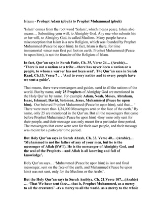 Islaam - Prohept Adam (pbuh) to Prophet Muhammad (pbuh)

‘Islam’ comes from the root word ‘Salam’, which means peace. Islam also
means… Submitting your will, to Almighty God. Any one who submits his
or her will, to Almighty God, is called Muslims. Many people have a
misconception that Islam is a new Religion, which was founded by Prophet
Muhammed (Peace be upon him). In fact, Islam is there, for time
immemorial -since man first put foot on earth. Prophet Muhammed (Peace
be upon him), is not the founder of the Religion of Islam.

In fact, Qur’an says in Surah Fatir, Ch. 35, Verse 24… (Arabic)…
‘There is not a nation or a tribe…there has never been a nation or a
people, to whom a warner has not been sent’. The Qur’an says in Surah
Raad, Ch.13, Verse 7 … ‘And to every nation and to every people have
we sent a guide’.

That means, there were messengers and guides, send to all the nations of the
world. But by name, only 25 Prophets of Almighty God are mentioned in
the Holy Qur’an by name. For example Adam, Noah, Moses, Abraham,
Isaac, Ishmael, David, Solomon, Jesus, Muhammed (Peace be upon
him). Our beloved Prophet Muhammed (Peace be upon him), said that… ‘
There were more than 1,24,000 Messengers sent on the face of the earth.’ By
name, only 25 are mentioned in the Qur’an. But all the messengers that came
before Prophet Muhammed (Peace be upon him) -they were only sent for
their people, and their message was only meant for a particular time period.
The messengers that came were sent for their own people, and their message
was meant for a particular time period.

But Holy Qur’an says in Surah Ahzab, Ch. 33, Verse 40… (Arabic)…
‘Muhammed is not the father of any of your men, but he is the
messenger of Allah (SWT). He is the messenger of Almighty God, and
the seal of the Prophets – and Allah is all knowing and full of
knowledge’.

Holy Qur’an says… ‘Muhammed (Peace be upon him) is last and final
messenger, sent on the face of the earth, and Muhammed (Peace be upon
him) was not sent, only for the Muslims or the Arabs’.

But the Holy Qur’an says in Surah Ambiya, Ch. 21,Verse 107…(Arabic)
… ‘That We have sent thee… that is, Prophet Muhammed, as a mercy
to all the creatures’ -As a mercy to all the world, as a mercy to the whole
 