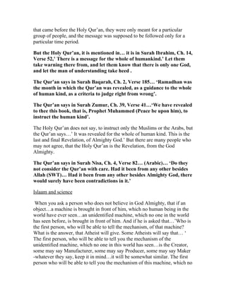 that came before the Holy Qur’an, they were only meant for a particular
group of people, and the message was supposed to be followed only for a
particular time period.

But the Holy Qur’an, it is mentioned in… it is in Surah Ibrahim, Ch. 14,
Verse 52,’ There is a message for the whole of humankind.’ Let them
take warning there from, and let them know that there is only one God,
and let the man of understanding take heed .

The Qur’an says in Surah Baqarah, Ch. 2, Verse 185… ‘Ramadhan was
the month in which the Qur’an was revealed, as a guidance to the whole
of human kind, as a criteria to judge right from wrong’.

The Qur’an says in Surah Zumur, Ch. 39, Verse 41…‘We have revealed
to thee this book, that is, Prophet Muhammed (Peace be upon him), to
instruct the human kind’.

The Holy Qur’an does not say, to instruct only the Muslims or the Arabs, but
the Qur’an says…’ It was revealed for the whole of human kind. This is the
last and final Revelation, of Almighty God.’ But there are many people who
may not agree, that the Holy Qur’an is the Revelation, from the God
Almighty.

The Qur’an says in Surah Nisa, Ch. 4, Verse 82… (Arabic)… ‘Do they
not consider the Qur’an with care. Had it been from any other besides
Allah (SWT)… Had it been from any other besides Almighty God, there
would surely have been contradictions in it.’

Islaam and science

 When you ask a person who does not believe in God Almighty, that if an
object…a machine is brought in front of him, which no human being in the
world have ever seen…an unidentified machine, which no one in the world
has seen before, is brought in front of him. And if he is asked that…’Who is
the first person, who will be able to tell the mechanism, of that machine?
What is the answer, that Atheist will give. Some Atheists will say that… ‘
The first person, who will be able to tell you the mechanism of the
unidentified machine, which no one in this world has seen…is the Creator,
some may say Manufacturer, some may say Producer, some may say Maker
-whatever they say, keep it in mind…it will be somewhat similar. The first
person who will be able to tell you the mechanism of this machine, which no
 