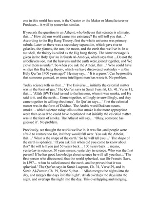 one in this world has seen, is the Creator or the Maker or Manufacturer or
Producer… it will be somewhat similar.

If you ask the question to an Atheist, who believes that science is ultimate,
that…’ How did our world came into existence? He will tell you that…’
According to the Big Bang Theory, first the whole universe was primary
nebula. Later on there was a secondary separation, which gave rise to
galaxies, the planets, the sun, the moon, and the earth that we live in. In a
nut shell, the theory is called as the Big bang theory. The same message is
given in the Holy Qur’an in Surah Al-Ambiya, which says that …Do not the
unbelievers see, that the heavens and the earth were joined together, and We
clove them as under’. So when you ask the Atheist, that…’ Who could have
written this Big bang theory, which we have discovered yesterday – in the
Holy Qur’an 1400 years ago?’ He may say…’ It is a guess’. Can be possible
that someone guessed, or some intelligent man has wrote it. No problem.

Today science tells us that…’ The Universe… initially the celestial matter
was in the form of gas.’ The Qur’an says in Surah Fussilat, Ch. 41, Verse 11,
that… ‘Allah (SWT) had turned to the heavens, when it was smoke, and He
said to it, and the earth… Come together, willingly or unwillingly, and they
came together in willing obedience’. So Qur’an says…’ First the celestial
matter was in the form of Dukhan. The Arabic word Dukhan means,
smoke… which science today tells us that smoke is the more appropriate
word then so as who could have mentioned that initially the celestial matter
was in the form of smoke. The Atheist will say… ‘Okay, someone has
guessed it’. No problem.

Previously, we thought the world we live in, it was flat -and people were
afraid to venture too far, lest they would fall over. You ask the Atheist,
that…’ What is the shape of the earth.’ So he will tell you…’ The shape of
the earth is spherical.’ If you ask him when did you come to know about
this? He will tell you just 50 years back… 100 years back… means,
yesterday in science. 50 years means, yesterday in science. Who was the first
person? If he has good knowledge about science he will tell you that…’The
first person who discovered, that the world spherical, was Sir Francis Dave,
in 1597… when he sailed around the earth, and he proved that it was
spherical.’ The Qur’an says in Surah Luqman, Ch. 31, Verse 29, and in
Surah Al-Zumur, Ch. 39, Verse 5, that…’ Allah merges the nights into the
day, and merges the days into the night’. Allah overlaps the days into the
night, and overlaps the night into the day. This overlapping and merging,
 