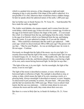 which is a gradual slow process, of day changing to night and night
changing to day is only possible if the shape of the earth is spherical. It is
not possible if it is flat, otherwise there would have been a sudden change.
So Qur’an speaks about the spherical nature of the earth, 1,400 years ago.

Qur’an further says in Surah Naziat, Ch. 79, Verse 30… ‘And thereafter We
have made the earth, egg shaped’.

The Arabic word dahaha, also means expand -and it comes from the root
word dohea, which means egg. It does not refer to a normal egg -It refers to
the egg of an Ostrich and if analyse the shape of the earth… it is not round
like a ball -it is flattened from the top, and bulging from the centre. Similar
to the egg of an Ostrich, which is too flattened from the top, and bulging
from the centre. It is geo spherical in shape. So if you ask the Atheist,
that…’ Who could have mentioned, that the earth is geo spherical… 1400
years ago -which we discovered just 300 or 400 years ago? The person will
say that…’ May be your Prophet… he was an intelligent man -he wrote it.
Do not argue – Continue.

Previously we thought that the light of the moon, was its own light. It is
recently discovered that the light of the moon, is reflected light. Qur’an says
in Surah Furqan, Ch. 25, Verse 61, that… ‘Blessedth is He, who has made
the constellation in the sky, and therein placed a lamp, a sun having a light
of its own, and a moon having borrowed light. So the Qur’an says that…

‘The light of the sun, is its own light – but the moonlight, the light of the
moon, is not its own light’.

The light of the moon is described as muneer, or noor, which means,
borrowed light or reflection of light. The sunlight is described as siraj, or
wahaj, or duja, which means the light of its own, meaning a torch, or a
glowing lamp. Always moonlight is described as muneer, or noor. Imagine,
we discovered it just yesterday in science, 50 years back…100 years back,
and the Qur’an mentions this 1400 years ago. When I was in school I had
learnt, that the sun was stationary… it did not rotate about its own axis
-whereas the moon and the earth, they rotate about their own axis.

But there is a verse in Holy Qur’an, in Surah Al-Ambiya, Ch. 21, Verse
33…
 