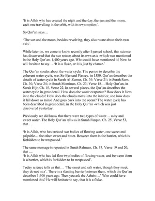 ‘It is Allah who has created the night and the day, the sun and the moon,
each one travelling in the orbit, with its own motion’.

So Qur’an says…

‘The sun and the moon, besides revolving, they also rotate about their own
axis’.

While later on, we come to know recently after I passed school, that science
has discovered that the sun rotates about its own axis -which was mentioned
in the Holy Qur’an, 1,400 years ago. Who could have mentioned it? Now he
will hesitate to say… ‘It is a fluke, or it is just by chance.’

The Qur’an speaks about the water cycle. The person to describe the
coherent water cycle, was Sir Bernard Plassey, in 1580. Qur’an describes the
details of water cycle in Surah Al-Zumur, Ch. 39, Verse 21; in Surah Rum,
Ch. 30, Verse 24; in Surah Mominun, Ch. 23, Verse 18… Holy Qur’an, in
Surah Hijr, Ch. 15, Verse 22. In several places, the Qur’an describes the
water cycle in great detail. How does the water evaporate? How does it form
in to the clouds? How does the clouds move into the interior, and how does
it fall down as rains? And goes back into the ocean? The water cycle has
been described in great detail, in the Holy Qur’an -which was just
discovered yesterday.

Previously we did know that there were two types of water… salty and
sweet water. The Holy Qur’an tells us in Surah Furqan, Ch. 25, Verse 53,
that…

‘It is Allah, who has created two bodies of flowing water, one sweet and
palpable… the other sweet and bitter. Between them is the barrier, which is
forbidden to be trespassed.’

The same message is repeated in Surah Rehman, Ch. 55, Verse 19 and 20,
that ....
‘It is Allah who has led flow two bodies of flowing water, and between them
is a barrier, which is forbidden to be trespassed’.

Today science tells us that… ‘The sweet and salt water, though they meet,
they do not mix’. There is a slanting barrier between them, which the Qur’an
describes 1,400 years ago. Then you ask the Atheist…’ Who could have
mentioned this? He will hesitate to say, that it is a fluke.
 