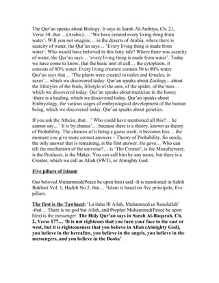 The Qur’an speaks about Biology. It says in Surah Al-Ambiya, Ch. 21,
Verse 30, that …(Arabic)…. ‘We have created every living thing from
water’. Will you not imagine… in the deserts of Arabia, where there is
scarcity of water, the Qur’an says… ‘Every living thing is made from
water’. Who would have believed in this fairy tale? Where there was scarcity
of water, the Qur’an says… ‘every living thing is made from water’. Today
we have come to know, that the basic unit of cell… the cytoplasm, it
consists of 80% water. Every living creature contain 50 to 90% water.
Qur’an says that… ‘The plants were created in males and females, in
sexes’…which we discovered today. Qur’an speaks about Zoology…about
the lifestyles of the birds, lifestyle of the ants, of the spider, of the bees…
which we discovered today. Qur’an speaks about medicine in the honey
-there is a healing, which we discovered today. Qur’an speaks about
Embryology, the various stages of embryological development of the human
being, which we discovered today. Qur’an speaks about genetics.

If you ask the Atheist, that…’ Who could have mentioned all this?… he
cannot say…’ It is by chance’… because there is a theory, known as theory
of Probability. The chances of it being a guess work, it becomes less… the
moment you give more correct answers – Theory of Probability. So surely,
the only answer that is remaining, is the first answer. He gave… Who can
tell the mechanism of the universe?… is ‘The Creator’, is the Manufacturer,
is the Producer, is the Maker. You can call him by any name, but there is a
Creator, which we call as Allah (SWT), or Almighty God.

Five pillars of Islaam

Our beloved Muhammed(Peace be upon him) said -It is mentioned in Sahih
Bukhari Vol. 1, Hadith No.2, that… ‘Islam is based on five principals, five
pillars.

The first is the Tawheed: ‘La ilaha Ill Allah, Muhammed ur Rasulullah’
-that… There is no god but Allah, and Prophet Muhammed(Peace be upon
him) is the messenger. The Holy Qur’an says in Surah Al-Baqarah, Ch.
2, Verse 177… ‘It is not righteous that you turn your face to the east or
west, but it is righteousness that you believe in Allah (Almighty God),
you believe in the hereafter, you believe in the angels, you believe in the
messengers, and you believe in the Books’.
 
