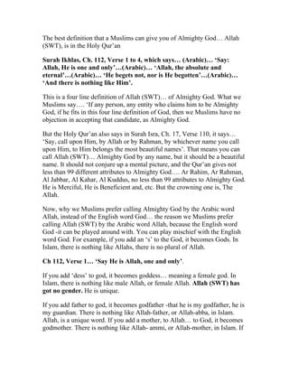 The best definition that a Muslims can give you of Almighty God… Allah
(SWT), is in the Holy Qur’an

Surah Ikhlas, Ch. 112, Verse 1 to 4, which says… (Arabic)… ‘Say:
Allah, He is one and only’…(Arabic)… ‘Allah, the absolute and
eternal’…(Arabic)… ‘He begets not, nor is He begotten’…(Arabic)…
‘And there is nothing like Him’.

This is a four line definition of Allah (SWT)… of Almighty God. What we
Muslims say…. ‘If any person, any entity who claims him to be Almighty
God, if he fits in this four line definition of God, then we Muslims have no
objection in accepting that candidate, as Almighty God.

But the Holy Qur’an also says in Surah Isra, Ch. 17, Verse 110, it says…
‘Say, call upon Him, by Allah or by Rahman, by whichever name you call
upon Him, to Him belongs the most beautiful names’. That means you can
call Allah (SWT)… Almighty God by any name, but it should be a beautiful
name. It should not conjure up a mental picture, and the Qur’an gives not
less than 99 different attributes to Almighty God…. Ar Rahim, Ar Rahman,
Al Jabbar, Al Kahar, Al Kuddus, no less than 99 attributes to Almighty God.
He is Merciful, He is Beneficient and, etc. But the crowning one is, The
Allah.

Now, why we Muslims prefer calling Almighty God by the Arabic word
Allah, instead of the English word God… the reason we Muslims prefer
calling Allah (SWT) by the Arabic word Allah, because the English word
God -it can be played around with. You can play mischief with the English
word God. For example, if you add an ‘s’ to the God, it becomes Gods. In
Islam, there is nothing like Allahs, there is no plural of Allah.

Ch 112, Verse 1… ‘Say He is Allah, one and only’.

If you add ‘dess’ to god, it becomes goddess… meaning a female god. In
Islam, there is nothing like male Allah, or female Allah. Allah (SWT) has
got no gender. He is unique.

If you add father to god, it becomes godfather -that he is my godfather, he is
my guardian. There is nothing like Allah-father, or Allah-abba, in Islam.
Allah, is a unique word. If you add a mother, to Allah… to God, it becomes
godmother. There is nothing like Allah- ammi, or Allah-mother, in Islam. If
 