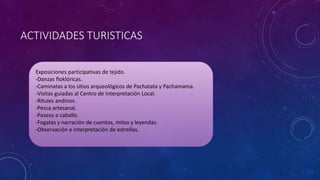 ACTIVIDADES TURISTICAS
Exposiciones participativas de tejido.
-Danzas floklóricas.
-Caminatas a los sitios arqueológicos de Pachatata y Pachamama.
-Visitas guiadas al Centro de Interpretación Local.
-Ritules andinos.
-Pesca artesanal.
-Paseos a caballo.
-Fogatas y narración de cuentos, mitos y leyendas.
-Observación e interpretación de estrellas.
 
