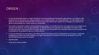 ORIGEN :
• La isla de Amantani tiene su origen Quechua y son principalmente pequeños agricultores. Los cultivos más
importantes en Amantani son papas andinas, oca y habas verdes. Los “Amantaneños” no han tenido tanto
éxito en sus iniciativas empresariales turísticas como sus vecinos de Taquile. Sin embargo, son capaces de
darle la bienvenida con mucho aprecio y sinceridad.
• Una visita a Amantaní implica necesariamente que pasar una noche en la isla. Las casas son muy simples y los
servicios son básicos. No hay agua potable, ni electricidad y, por supuesto, no hay baños ni duchas. Para
muchas personas esta experiencia en casas de familia y el encuentro con la familia nativa es una revelación de
la realidad de los pueblos andinos en dicha altitud.
• La Isla de Amantani se encuentra a 26 millas (38 km) de distancia de la ciudad de Puno (3 horas y media de
navegación en barco normal). Debido a un lugar más lejano, el turismo en la isla de Amantani no se ha
desarrollado tanto como en Taquile.
• SIGNIFICADO
• Cuna de la cultura andina
 