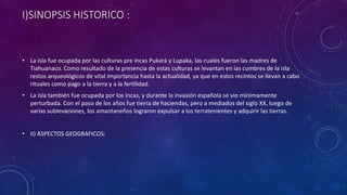 I)SINOPSIS HISTORICO :
• La isla fue ocupada por las culturas pre incas Pukará y Lupaka, las cuales fueron las madres de
Tiahuanaco. Como resultado de la presencia de estas culturas se levantan en las cumbres de la isla
restos arqueológicos de vital importancia hasta la actualidad, ya que en estos recintos se llevan a cabo
rituales como pago a la tierra y a la fertilidad.
• La isla también fue ocupada por los Incas, y durante la invasión española se vio mínimamente
perturbada. Con el paso de los años fue tierra de haciendas, pero a mediados del siglo XX, luego de
varias sublevaciones, los amantaneños lograron expulsar a los terratenientes y adquirir las tierras.
• II) ASPECTOS GEOGRAFICOS:
 