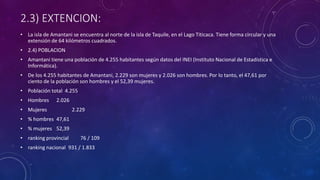 2.3) EXTENCION:
• La isla de Amantani se encuentra al norte de la isla de Taquile, en el Lago Titicaca. Tiene forma circular y una
extensión de 64 kilómetros cuadrados.
• 2.4) POBLACION
• Amantani tiene una población de 4.255 habitantes según datos del INEI (Instituto Nacional de Estadística e
Informática).
• De los 4.255 habitantes de Amantani, 2.229 son mujeres y 2.026 son hombres. Por lo tanto, el 47,61 por
ciento de la población son hombres y el 52,39 mujeres.
• Población total 4.255
• Hombres 2.026
• Mujeres 2.229
• % hombres 47,61
• % mujeres 52,39
• ranking provincial 76 / 109
• ranking nacional 931 / 1.833
 