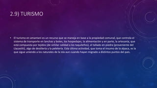 2.9) TURISMO
• El turismo en amantani es un recurso que se maneja en base a la propiedad comunal, que controla el
sistema de transporte en lanchas y botes, los hospedajes, la alimentación y en parte, la artesanía, que
está compuesta por tejidos (de similar calidad a los taquileños), el tallado en piedra (proveniente del
Llacastiti), algo de destilería y la peletería. Esta última actividad, que toma el insumo de la alpaca, es la
que sigue uniendo a los naturales de la isla aun cuando hayan migrado a distintos puntos del país.
 