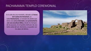 PACHAMAMA TEMPLO CEREMONIAL
En lo alto de una montaña, ubicado a 2 horas
de la plaza de Amantani, se
halla Pachamama, un templo de piedra que
tiene una urna enterrada y un promontorio
con una escultura fálica, desde los tiempos
de los pucaras. En él podrás disfrutar de una
bella caída del sol. Asimismo, se pueden ver
los alpes de Bolivia.
 