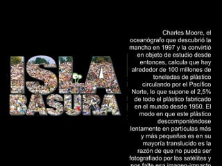Charles Moore, el
oceanógrafo que descubrió la
mancha en 1997 y la convirtió
    en objeto de estudio desde
      entonces, calcula que hay
  alrededor de 100 millones de
           toneladas de plástico
       circulando por el Pacífico
  Norte, lo que supone el 2,5%
   de todo el plástico fabricado
   en el mundo desde 1950. El
      modo en que este plástico
             descomponiéndose
 lentamente en partículas más
      y más pequeñas es en su
       mayoría translucido es la
     razón de que no pueda ser
fotografiado por los satélites y
 