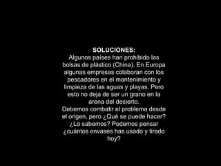 SOLUCIONES:
   Algunos países han prohibido las
bolsas de plástico (China). En Europa
 algunas empresas colaboran con los
   pescadores en el mantenimiento y
 limpieza de las aguas y playas. Pero
   esto no deja de ser un grano en la
           arena del desierto.
Debemos combatir el problema desde
el origen, pero ¿Qué se puede hacer?
    ¿Lo sabemos? Podemos pensar
¿cuántos envases has usado y tirado
                 hoy?
 