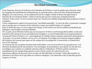 Cesar Espinosa, director de la Reserva de la Biosfera de El Hierro, tomó la palabra para informar sobre  las campañas de sensibilización ambiental que se están llevando a cabo en la Isla, fundamentalmente dirigidas a los más jóvenes, con la colaboración de los colegios. Desde el ahorro del agua hasta el  fomento de un transporte limpio: “utilizar más los pies que los coches para el desplazamiento”,  sintetizó. Frases como “el sol es nuestra mejor luz” ilustran las medidas impulsadas para propiciar el ahorro energético. Como complemento explicó los proyectos de “movilidad sostenible”. A través de ellos, se pretende conseguir que la energía que se consume en los vehículos a motor sea también limpia. Un ejemplo  Sería el interés por que, en corto espacio de tiempo, la Isla cuente con servicio público propulsado por hidrógeno, electricidad o sistemas híbridos. Por su parte, Javier Morales reiteró que con el proyecto ‘El Hierro 100% Energía Renovables’, la Isla será  la primera del mundo en tener autosuficiencia energética. La central hidroeléctrica será gestionada por ‘Gorona del Viento El Hierro, S.A.’, participada por el Cabildo Insular (máxima institución administrativa de la Isla), con un 60%; Endesa, con un 30 % y el Instituto Tecnológico de Canarias (empresa pública  del Gobierno de Canarias que opera en los campos de la investigación, la innovación y el desarrollo),  con el 10% restante. La construcción de una planta de generación hidroeólica, con una inversión de 54.299.538 euros, es el elemento fundamental de este proyecto. Una tecnología, sin precedentes, que supone un elevado reto tecnológico que consiste en combinar sistemas eólicos e hidráulicos. El Hierro podría comenzar a autoabastecerse de energía limpia gracias a esta Central a partir de comienzos de 2010. Seiscientos millones de personas viven en islas, de ellas diecisiete en Europa. Todas ellas tendrán un referente en El Hierro de lo que debe ser el futuro energético. Una alternativa clara al petróleo gracias  al agua y el viento. Movilidad sostenible 
