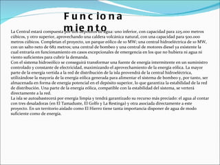 La Central estará compuesta por dos depósitos de agua: uno inferior, con capacidad para 225.000 metros cúbicos, y otro superior, aprovechando una caldera volcánica natural, con una capacidad para 500.000 metros cúbicos. Completan el proyecto, un parque eólico de 10 MW; una central hidroeléctrica de 10 MW, con un salto neto de 682 metros; una central de bombeo y una central de motores diesel ya existente la cual entraría en funcionamiento en casos excepcionales de emergencia en los que no hubiera ni agua ni viento suficientes para cubrir la demanda. Con el sistema hidroeólico se conseguirá transformar una fuente de energía intermitente en un suministro controlado y constante de electricidad, maximizando el aprovechamiento de la energía eólica. La mayor parte de la energía vertida a la red de distribución de la isla provendrá de la central hidroeléctrica, utilizándose la mayoría de la energía eólica generada para alimentar el sistema de bombeo y, por tanto, ser almacenada en forma de energía potencial en el depósito superior, lo que garantiza la estabilidad de la red de distribución. Una parte de la energía eólica, compatible con la estabilidad del sistema, se verterá directamente a la red. La isla se autoabastecerá por energía limpia y tendrá garantizado su recurso más preciado: el agua al contar con tres desaladoras (en El Tamaduste, El Golfo y La Restinga) y otra asociada directamente a este proyecto. En un territorio aislado como El Hierro tiene tanta importancia disponer de agua de modo suficiente como de energía. Funcionamiento 