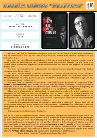 Hace ahora cien años, los movimientos anarquistas explotaron con toda su fuerza en Barcelona, consiguiendo
que los obreros salieran a la calle para una lucha que nos traería muchos de los derechos laborales de los que
disfrutamos ahora.
Hace ahora cien años, el Estado, auspiciado por el dinero de la patronal, llevó a cabo una represión brutal y
salvaje contra esos anarquistas que solo luchaban por mejorar sus condiciones laborales y de vida. Fueron unos
años en los que el poder puso las pistolas y los empresarios el dinero para aniquilar a los dirigentes y al personal de
base de la CNT.
Hace ahora cien años, aparecieron en Catalunya los primeros movimientos independentistas con Estat Català y
su brazo armado, Bandera Negra.
Hace ahora cien años, en Gavà, un pueblecito de por entonces solo dos mil habitantes muy pobres y dedicados
al campo, se instala un potentado barcelonés que sueña con construir un parque lúdico que desea convertir en el
Montecarlo catalán. Así nacería el American Lake, una instalación de 35.000 km², que contaba con un lago, un hotel,
un casino, restaurantes y hasta un tren…
Hace ahora cien años, en esa Barcelona convulsa y en ese Gavà quimérico, Martí Rovira, el protago-nista de Por
hacer a tu muerte compañía, vivirá, amará y sufrirá. Unas veces por ideales y convicciones y otras por imposición y
necesidad, Martí se verá inmerso en toda aquella vorágine, sufriendo en propia carne la prisión, la venganza y los
remordimientos. Una existencia agitada y conmovedora que se vería truncada a los veintiocho años.
Más de setenta años después, su nieta Julia, la otra protagonista de la novela, vuelve a Gavà cargada con una
pesada mochila de fracasos buscando resarcirse y rellenar todos sus vacíos. Y a partir del encuentro casual de una
fotografía, comenzará a descubrir a su verdadero abuelo, muy diferente a la imagen que habían creado en ella las
historias familiares. Al mismo tiempo, Julia se reencuentra con su pasado y con un torbellino de emociones repleto
de canciones que ponen la banda sonora a su investigación.
Y actuando como vasos comunicantes, mientras vamos asistiendo a la caída moral y ética de Martí, Julia irá
recomponiendo su vida y su pasado hasta sentirse una mujer nueva y recuperada al final de la novela. Y no podrá
evitar pensar que ha regresado a su ciudad para acabar haciendo compañía a la muerte del abuelo que nunca
conoció.
Una novela, por tanto, de recuerdos y de pasados.
«Por hacer a tu muerte compañía se constituye como un sorprendente hallazgo y como una novela necesaria, uno de esos
libros que, tras terminar su lectura, tiene la poderosa virtud de acompañarte durante mucho tiempo. Pues eso, relámpagos
de azules vibraciones, por hacer a tu muerte compañía, versos para Lorca de parte de Miguel Hernández, una joya
memorable que hay que leer, una pepita de oro en la que Albert Villanueva se dedica afanosamente a buscar la herencia
de los antepasados, sus tesoros ocultos, sus islas secretas. En Por hacer a tu muerte compañía hay un poco de todo: rock,
pistolerismo, movimientos anarquistas, el fascinante American Lake (algo así como el Xanadú de Gavá) y Barcelona en
llamas. Los recuerdos jugando a la ruleta rusa, el demonio azul del tiempo y el esplendoroso perfume de los héroes
añorados. Por hacer a tu muerte compañía, el deslumbrante debut literario de Albert Villanueva».
Vicente Álvarez, ganador del Premio de Novela Destino-Guión 2003
T Í T U L O
P O R H A C E R A T U M U E R T E C O M P A Ñ I A
A U T O R
A L B E R T V I L L A N U E V A
E D I T O R I A L
C I R C U L O R O J O
F E C H A
2 0 1 9
 