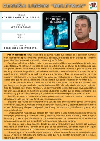 Por un paquete de celtas es un libro de quince relatos que indagan en la condición humana
y en los distintos tipos de violencia en nuestra sociedad, precedidos de un prólogo de Francisco
Javier Illán Vivas y de una introducción del autor, Juan Gil Palao.
Es el título del primero de los relatos el que da nombre al libro, por aquel tópico de quien fue
a por tabaco y no volvió. En este caso se trata de la historia de un chaval de dieciséis años que,
allá por la primera mitad de los años ochenta, va al recado de su padre a “por un paquete de
celtas” y no vuelve, huyendo así del ambiente de violencia que vivía en su casa, harto de ver a
aquel hombre maltratar a su madre, a él y a sus hermanos. Tras una azarosa vida, ya en la
madurez, este hombre se ve denunciado por supuestos malos tratos, y reflexiona sobre aquella
época en la que no se hablaba de este tema y sobre lo que se ha convertido en nuestros días.
Los tres primeros relatos tratan sobre la violencia de género, vista desde todas las pers-
pectivas y todos los puntos de vista, trasladándose también a la violencia doméstica y a cualquier
tipo de violencia en el ámbito familiar. Y, sin desvirtuar esta terrible lacra que lleva asolándonos
los últimos años, pone de manifiesto aquellas situaciones injustas que se producen tratando de
erradicarla y que son silenciadas porque quizás exponerlas no sería políticamente correcto.
También se tratan en estos relatos otros tipos de violencia, como la producida consecuencia
de adicciones o la que parte de fanatismos sin razonamiento.
Siguiendo los relatos que componen este variado libro encontraremos temas tan variados
como naturaleza, crisis, maltrato animal, explotación infantil, amor y desamor, reflexiones sobre
el paso del tiempo y el regreso del pasado, tradición y costumbrismo, y, finalmente, guerra civil y
memoria histórica.
Encontraremos historias que parecen tan reales como la vida misma, situaciones familiares
complejas, personas que sufren por amor y desamor, conflictos entre hombre y mujer, mujer y
hombre, y padres e hijos. Dejadez en el cuidado de ancianos. Incluso en uno de los relatos hay
un amago de suspense que será el lector o lectora quien deberá de juzgarlo.
Un libro de una lectura sencilla, directa, precisa y contundente, que durante 220 páginas
trasladará al lector hasta ponerlo en la piel de los personajes, pudiendo incluso en algún
momento sentirse identificado o relacionar situaciones parecidas que ha conocido.
Aunque algunos de los relatos puedan parecer duros, siempre llevan un mensaje de espe-
ranza, un punto de reflexión, una moraleja, o algo que ha de quedar para hacer que el lector, o
lectora, quede con buen sabor.
T Í T U L O
P O R U N P A Q U E T E D E C E L T A S
A U T O R
J U A N G I L P A L A O
E D I T O R I A L
E D I C I O N E S I R R E V E R E N T E S
F E C H A
2 0 1 9
 