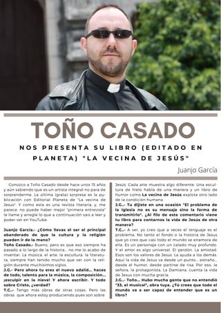 Conozco a Toño Casado desde hace unos 15 años
y aún sabiendo que es un artista integral no para de
sorprenderme. La última (grata) sorpresa es la pu-
blicación con Editorial Planeta de "La vecina de
Jesus". Y como esta es una revista literaria, y, me
parece, no puede haber mejor "primera entrevista"
le llame y arregle lo que a continuación vais a leer y
poder ver en YouTube.
Juanjo García.- ¿Cómo llevas el ser el principal
abanderado de que la cultura y la religión
pueden ir de la mano?
Toño Casado.- Bueno, pero es que eso siempre ha
pasado a lo largo de la historia... no me lo acabo de
inventar. La música, el arte, la escultura, la literatu-
ra, siempre han tenido mucho que ver con la reli-
gión durante muchísimos siglos.
J.G.- Pero ahora tu eres el nuevo adalid... haces
de todo, talento para la música, la composición...
¡esculpir en la nieve! Y ahora escribir. Y todo
sobre Cristo, ¿verdad?
T.C..- Tengo más obras de otras cosas. Pero las
obras que ahora estoy produciendo pues son sobre
TOÑO CASADO
N O S P R E S E N T A S U L I B R O ( E D I T A D O E N
P L A N E T A ) " L A V E C I N A D E J E S Ú S "
Juanjo García
Jesús. Cada arte muestra algo diferente. Una escul-
tura de hielo habla de una manera y un libro de
humor como La vecina de Jesús explota otro lado
de la condición humana
J.G..- Tu dijiste en una ocasión "El problema de
la iglesia no es su mensaje sino la forma de
transmitirlo". ¿Al filo de este comentario viene
tu libro para contarnos la vida de Jesús de otra
manera?
T.C..- A ver, yo creo que a veces el lenguaje es el
problema. No tanto el fondo o la historia de Jesus
que yo creo que casi todo el mundo se enamora de
ella. Es un personaje con un calado muy profundo.
Y el amor es algo universal. El perdón. La amistad.
Esos son los valores de Jesus. La ayuda a los demás.
Aquí la vida de Jesus va desde un punto... extraño...
desde el humor, desde partirse de risa. Por eso, la
señora, la protagonista, La Damiana, cuenta la vida
de Jesus con mucha gracia.
J.G..- Toño... Hubo mucha gente que no entendió
"33, el musical", obra tuya. ¿Tú crees que todo el
mundo va a ser capaz de entender que es un
libro?
 