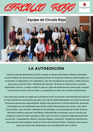Corría el mes de diciembre de 2017 cuando un joven almeriense, Alberto Cerezuela,
recorrió todos los rincones de su amada Almería en busca de historias relacionadas con
lo extraño, lo legendario y lo enigmático. Con esa recopilación de datos, confeccionó lo
que sería su primer libro, “Misterios de Almería”. Él envió el manuscrito a cuantas
editoriales conocía, y todas le dijeron que no. Lejos de desanimarse, pensó que «cuando
una puerta se cierra, otra se abre» y autopublicó su libro sin muchas pretensiones.
Fue entonces cuando la magia de la literatura entró en escena, convirtiendo esa obra en
la más vendida de la provincia ese año, con más de 8000 ejemplares. En esos momentos,
Cerezuela pensó que, seguramente, habría más gente en su misma situación, personas
rechazadas por las editoriales que tenían cosas interesantes que contar, y así nació
Círculo Rojo, cuyo nombre, además de homenajear a su personaje de ficción favorito,
Sherlock Holmes, pone de manifiesto la filosofía de la empresa: «es un Círculo que
empieza cuando el autor escribe su libro, gira en torno a nuestros departamentos de
corrección, maquetación, diseño, trámites legales, impresión, marketing, distribución…
hasta que de nuevo llega al autor en forma de ventas del libro. Tenemos claro que el
autor es el que más debe ganar con la publicación de un libro».
LA AUTOEDICIÓN
CIRCULO ROJO
Equipo de Circulo Rojo
 
