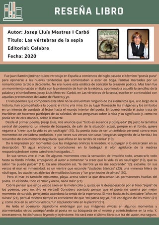 RESEÑA LIBRO
Autor: Josep Lluís Mestres I Carbó
Titulo: Las vértebras de la sepia
Editorial: Celebre
Fecha: 2020
Fue Juan Ramón Jiménez quien introdujo en España a comienzos del siglo pasado el término "poesía pura"
para oponerse a las nuevas tendencias que comenzaban a estar en boga. Formas marcadas por un
romanticismo tardío y decadente. No era nueva esta estética de concebir la creación poética. Más bien fue
un movimiento nacido en Italia con la pretensión de huir de la retórica, oponiendo a aquella la sencillez de la
palabra y el simbolismo. Josep Lluís Mestres i Carbó, en Las vértebras de la sepia, escribe en continuidad con
aquellas pretensiones del autor de Platero y yo.
En los poemas que componen este libro no se encuentran ninguno de los elementos que, a lo largo de la
historia, han acompañado a la poesía: el ritmo y la rima. En su lugar florecerán las imágenes y los símbolos
en un intento de conducir al lector hacia el mundo interior del poeta. En buena medida el autor trata de
escribirse, de hacernos partícipes de su soledad, de sus preguntas sobre la vida y su significado y, como no
podía ser de otra manera, sobre la muerte.
Desde el primer poema, Josep Lluís, nos anuncia que "todo es ausencia y búsqueda" (9), justo la temática
central del poemario: un intento de búsqueda, de salir de la situación actual, porque en el fondo, quiere
negarse a "creer que la vida es un naufragio" (10). Su poesía trata de ser un antídoto personal contra esos
momentos de verdadera confusión. Y por veces sus versos son unas "plegarias surgiendo de la herida,/ los
recuerdos de esta memoria degollada/ que aflora en las tardes de ceniza" (10).
Da la impresión por momentos que las imágenes oníricas le invaden, lo subyugan y lo encarcelan en su
descripción: "El agua entrando a borbotones en la bodega,/ el olor agridulce de la madrea
resquebrajándose/ como catedrales hostigadas...".
En sus versos vive el mar. En algunos momentos crea la sensación de invadirlo todo, arrastrarlo todo
hasta su fondo infinito, empujando al autor a comenzar "a creer que la vida es un naufragio" (10), que su
sabor "se puede palpar" (11). En una situación así, "la derrota ya no me sorprende" 12), exclama. En sus
versos el mar es inmensidad, es un vientre que esconde "ciudades blancas" (23), una inmensa hilera de
náufragos, las cuadernas abiertas de mutilados barcos y "un gran teatro de almas" (30).
Pero el mar es también encuentro, playa, arena sobre la que descansan las permanentes huellas del
poeta. En el fondo, todo es ”mar y arena, nada más" (21).
Cabría pensar que estos versos caen en la melancolía o, quizá, en la desesperación por el tono "sepia" de
los poemas, pero no. ¡No es verdad! Considero acertado pensar que el poeta no camina por mejor
momento de su vida, pero jamás abandona la senda de la esperanza. Si mira hacia atrás, descubre "años en
ruinas" (21), pero al mismos tiempo es consciente de que "mi patria soy yo, / tal vez alguno de los míos" (21)
y, como dice en su últimos versos, “un resplandor late en la piedra" (51).
He leído el poemario dejándome embriagar por sus imágenes vívidas en algunos momentos y
atormentadas otros; acompañando al poeta en su búsqueda de sí mismo y adentrándome en la mía. Y,
sinceramente, he disfrutado leyendo y leyéndome. No será este el último libro que lea del autor, eso seguro.
 