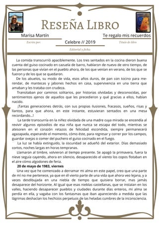 Reseña Libro
La comida transcurrió apaciblemente. Los tres sentados en la cocina dieron buena
cuenta del guiso cocinado en cazuela de barro, hablaron de nuevo de otro tiempo, de
las personas que vivían en el pueblo ahora, de los que venían en verano, de los que se
fueron y de los que se quedaron.
De los abuelos, su modo de vida, esos años duros, de pan con tocino para me-
rendar, de mantecas y jabones hechos en casa, supervivencia en una tierra que
amaban y les trataba con crudeza.
Transitaban por caminos solitarios, por historias olvidadas y desconocidas, por
sentimientos ajenos de aquellos que les precedieron y qué gracias a ellos, habían
nacido.
¡Tantas generaciones detrás, con sus propias ilusiones, fracasos, sueños, risas y
llantos, para que ahora, en este instante, estuvieran sentados en una mesa
recordando…!
La tarde transcurría en la niñez olvidada de una madre cuya mirada se encendía al
revivir algunos episodios de esa niña que nunca se escapa del todo, mientras se
atesoren en el corazón retazos de felicidad escondida, siempre permanecerá
agazapada, esperando el momento, cómo éste, para regresar y correr por los campos,
guardar ovejas o comer del puchero el guiso cocinado en el fuego.
La luz se había extinguido, la oscuridad se adueñó del exterior. Días demasiado
cortos, noches largas en horas tempranas.
Llamaron al timbre, volvieron al tiempo presente. Se apagó la primavera, fuera la
nieve seguía cayendo, ahora en silencio, desaparecido el viento los copos flotaban en
el aire cómo algodones de feria.
20 de mayo de 1983, viernes
Una vez que he comenzado a derramar mi alma en este papel, creo que una parte
de mí no me pertenece, ya que en él vierto parte de una vida que ahora veo lejana, y a
veces desdibujada en una niebla de tiempo que quisiera borrar, mas jamás
desaparece del horizonte. Al igual que esas nieblas castellanas, que se instalan en los
valles, haciendo desaparecer pueblos y ciudades durante días enteros, mi alma se
perdía en ella, y vagaba con los fantasmas que iban apareciendo a medida que las
lágrimas deshacían los hechizos perpetuos de las heladas cumbres de la inconsciencia.
Escrito por: Título de libro
Editorial y fecha:
Marisa Martín Te regalo mis recuerdos
Celebre // 2019
 