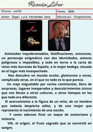 Reseña Libro
Amistades inquebrantables, falsificaciones, concursos,
un personaje enigmático con dos identidades, amores
peligrosos e imposibles, y todo en torno a la carta de
vinos más laureada de España, a la mejor bodega, situada
en el lugar más insospechado.
Nos descubre un mundo oculto, glamuroso a veces,
complicado otras, en el que no todo es lo que parece.
Un viaje inigualable por varios continentes, lleno de
sorpresas, lugares inesperados y descubrimientos únicos
que nos llevan a otras culturas, a otros tiempos en los
que todo era diferente.
El acercamiento a la figura de un mito, de un hombre
que todavía despierta odios, y de una mujer que
representa el nacimiento de una nación.
Y como aderezo final un toque de esoterismo y
misterio.
VID, el origen, el fruto sagrado que se convirtió en
sangre.
Título: coVID Fecha: 2020
Autor: Ángel Luis Fernández Sanz Editorial: Singrafista
 