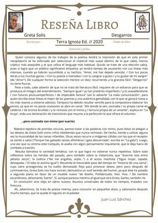 Reseña Libro
Quien conozca algunos de los trabajos de la poetisa tendrá la impresión de que en este primer
recopilatorio se ha esforzado por seleccionar el material más suave (dentro de lo que cabe), menos
críptico más asequible y el que utiliza el lenguaje más habitual. Quizás se trate de una elección sabia,
pues si logra que un público significativo empatice, ya tendrá tiempo de asustarles con sus líneas más
intensas, cuando ya habrán sucumbido a su hechizo. "Amor, me has dejado vencida. / Con tus pocas
letras y tus muchas ganas. / Con tu poesía a mansalva / con tu sangrar a gusto / y tu gustar de mi sangre"
(de "Amor"). De cualquier forma la selección merece un diez; recurriendo a la gracieta fácil: "Desgarros"
no tiene fisuras.
Pese a todo, cabe advertir de que no se trata de literatura fácil, requiere de un esfuerzo para que se
produzca el milagro del entendimiento. "Siempre igual / yo tan pretérito imperfecto / y tú avasallándome
/ con futuros pluscuamperfectos / de impecable factura" (así lo advierte "La mala comunicación", para
quien escribe estas líneas el mejor de los poemas y una auténtica genialidad, con la que se ganará hasta a
los más reacios a volverse adictos). Tampoco ha debido resultar sencillo para la compositora elaborar los
versos, ya que en no pocas ocasiones se abre en canal. "Ahí donde la ven, cocinaba / su propia carne en
calderos / de bronce bruñido / y la removía con el mimo y / ternura propia de un amante", explica en "La
bruja", toda una declaración de intenciones que resume a la perfección lo que ofrece el volumen.
...pero cocinada con mimo (por suerte)
Maestra tejedora de prendas oscuras, parece tratar a las palabras con mimo, pues éstas se pliegan a
los deseos de Greta Solís como niños obedientes que nunca rechistan. De hecho, tiende a utilizar alguna
vez la musicalidad de las nanas infantiles. Otras veces recurre a imágenes cálidas con las que el receptor
se siente a salvo ("Porque has gateado tantas alfombras / gata descarriada", escribe en "La gata"). Luego,
una vez que su víctima está tranquilo, le asalta con algún pensamiento inquietante, que le deja fuera de
combate a traición.
Resulta llamativa la variedad temática, con la que logra no volverse nunca repetitiva. Sobre todo
reflexiona sobre las heridas del pasado, pero también sobre la melancolía, que "duerme sola entre
pétalos secos", la codicia ("No me engañas, arpía...") o el acoso machista ("Sigue mujer, tapada,
destapada. / El lobo te acecha igual"). Recuerda el inexorable paso del tiempo en "Historia de una cama",
cuyo catre protagonista se ha vuelto demasiado flojo para provocar deseo, pero poco después de
conmovernos, Greta Solis nos hace sonreír; demuestra un sutil sentido del humor, ya que éste ha pasado
a segundo plano en favor de un mueble nuevo "de diseño. Prefabricado. Vivo. Vivo. / De nombre
escandinavo, altisonante, fuerte". Sí, aunque parezca mentira al igual que otra Greta, Garbo, también ríe.
En conclusión vino viejo en odres nuevos. Asuntos universales de todos los tiempos, tratados con
frescura.
Ah, advertimos. Se trata de poesía intensa, para consumir en pequeñas dosis, y saborearla después
mucho tiempo, que se quede el regusto en el paladar.
Escrito por: Título de libro
Editorial y fecha:
Greta Solis Desgarros
Terra Ignota Ed. // 2020
Juan Luis Sánchez
 
