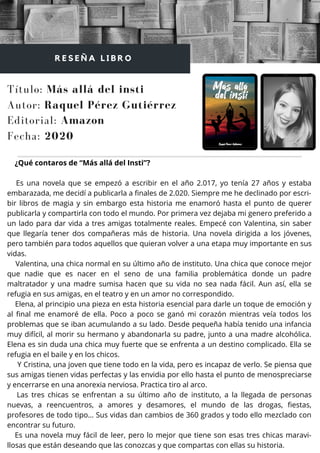 ¿Qué contaros de “Más allá del Insti”?
Es una novela que se empezó a escribir en el año 2.017, yo tenía 27 años y estaba
embarazada, me decidí a publicarla a finales de 2.020. Siempre me he declinado por escri-
bir libros de magia y sin embargo esta historia me enamoró hasta el punto de querer
publicarla y compartirla con todo el mundo. Por primera vez dejaba mi genero preferido a
un lado para dar vida a tres amigas totalmente reales. Empecé con Valentina, sin saber
que llegaría tener dos compañeras más de historia. Una novela dirigida a los jóvenes,
pero también para todos aquellos que quieran volver a una etapa muy importante en sus
vidas.
Valentina, una chica normal en su último año de instituto. Una chica que conoce mejor
que nadie que es nacer en el seno de una familia problemática donde un padre
maltratador y una madre sumisa hacen que su vida no sea nada fácil. Aun así, ella se
refugia en sus amigas, en el teatro y en un amor no correspondido.
Elena, al principio una pieza en esta historia esencial para darle un toque de emoción y
al final me enamoré de ella. Poco a poco se ganó mi corazón mientras veía todos los
problemas que se iban acumulando a su lado. Desde pequeña había tenido una infancia
muy difícil, al morir su hermano y abandonarla su padre, junto a una madre alcohólica.
Elena es sin duda una chica muy fuerte que se enfrenta a un destino complicado. Ella se
refugia en el baile y en los chicos.
Y Cristina, una joven que tiene todo en la vida, pero es incapaz de verlo. Se piensa que
sus amigas tienen vidas perfectas y las envidia por ello hasta el punto de menospreciarse
y encerrarse en una anorexia nerviosa. Practica tiro al arco.
Las tres chicas se enfrentan a su último año de instituto, a la llegada de personas
nuevas, a reencuentros, a amores y desamores, el mundo de las drogas, fiestas,
profesores de todo tipo… Sus vidas dan cambios de 360 grados y todo ello mezclado con
encontrar su futuro.
Es una novela muy fácil de leer, pero lo mejor que tiene son esas tres chicas maravi-
llosas que están deseando que las conozcas y que compartas con ellas su historia.
Título: Más allá del insti
Autor: Raquel Pérez Gutiérrez
R E S E Ñ A L I B R O
Editorial: Amazon
Fecha: 2020
 