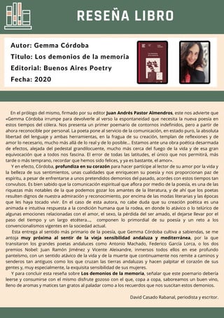 En el prólogo del mismo, firmado por su editor Juan Andrés Pastor Almendros, este nos advierte que
«Gemma Córdoba irrumpe para devolverle al verso la espontaneidad que necesita la nueva poesía en
estos tiempos del cólera. Nos presenta un primer poemario de contornos indefinidos, pero a partir de
ahora reconocible por personal. La poeta pone al servicio de la comunicación, en estado puro, la absoluta
libertad del lenguaje y ambas herramientas, en la fragua de su creación, templan de reflexiones y de
amor lo necesario, mucho más allá de lo real y de lo posible... Estamos ante una obra poética desarmada
de efectos, alejada del pedestal grandilocuente, mucho más cerca del fuego de la vida y de esa gran
equivocación que a todos nos fascina. El error de todas las latitudes, el único que nos permitirá, más
tarde o más temprano, recordar que hemos sido felices, y ya es bastante, el amor».
Y en efecto, Córdoba, profundiza en su corazón para hacer partícipe al lector de su amor por la vida y
la belleza de sus sentimientos, unas cualidades que enriquecen su poesía y nos proporcionan paz de
espíritu, a pesar de enfrentarse a unos pretendidos demonios del pasado, acordes con estos tiempos tan
convulsos. Es bien sabido que la comunicación espiritual que aflora por medio de la poesía, es una de las
riquezas más notables de la que podemos gozar los amantes de la literatura, y de ahí que los poetas
resulten dignos de nuestra admiración y reconocimiento, por encima de las modas literarias y las épocas
que les haya tocado vivir. En el caso de esta autora, no cabe duda que su creación poética es una
animada e intuitiva respuesta a la condición humana que la rodea, en donde lo atávico o lo telúrico de
algunas emociones relacionadas con el amor, el sexo, la pérdida del ser amado, el dejarse llevar por el
paso del tiempo y un largo etcétera..., componen lo primordial de su poesía y un reto a los
convencionalismos vigentes en la sociedad actual.
Esta entrega al sentido más primario de la poesía, que Gemma Córdoba cultiva a sabiendas, se me
antoja muy próxima al sentir de la vieja sensibilidad andaluza y mediterránea, por la que
transitaron los grandes poetas andaluces como Antonio Machado, Federico García Lorca, o los dos
premios Nobel: Juan Ramón Jiménez y Vicente Aleixandre, inmersos todos ellos en ese profundo
panteísmo, con un sentido atávico de la vida y de la muerte que continuamente nos remite a caminos y
senderos tan antiguos como los que cruzan las tierras andaluzas y hacen palpitar el corazón de sus
gentes y, muy especialmente, la exquisita sensibilidad de sus mujeres.
Y para concluir esta reseña sobre Los demonios de la memoria, señalar que este poemario debería
leerse y consumirse con el mismo disfrute gozoso con el que, copa a copa, saboreamos un buen vino,
lleno de aromas y matices tan gratos al paladar como a los recuerdos que nos suscitan estos demonios.
David Casado Rabanal, periodista y escritor.
RESEÑA LIBRO
Autor: Gemma Córdoba
Titulo: Los demonios de la memoria
Editorial: Buenos Aires Poetry
Fecha: 2020
 