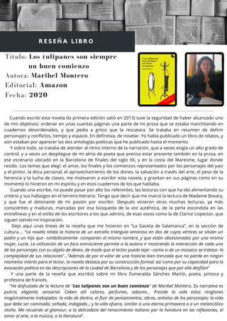 Cuando escribí esta novela (la primera edición salió en 2013) tuve la seguridad de haber alcanzado uno
de mis objetivos: ordenar en unas cuantas páginas una parte de mi prosa que se estaba marchitando en
cuadernos desordenados, y que pedía a gritos que la rescatara. Se trataba en resumen de definir
personajes y conflictos, tiempo y espacio. En definitiva, de novelar. Yo había publicado un libro de relatos, y
aún estaban por aparecer las dos antologías poéticas que he publicado hasta el momento.
Y sobre todo, se trataba de atender al ritmo interno de la narración, que a veces exigía un alto grado de
control, y a veces un despliegue de mi alma de poeta que precisa estar presente también en la prosa, en
ese escenario ubicado en la Barcelona de finales del siglo XX, y en la costa del Maresme, lugar donde
resido. Los temas que elegí: el amor, los finales y los comienzos representados por los personajes del juez
y el pintor, la ética personal, el aprovechamiento de los dones, la salvación a través del arte, el peso de la
herencia y la lucha de clases, me motivaron a escribir esta novela, y gravitan en sus páginas como en su
momento lo hicieron en mi espíritu y en esos cuadernos de los que hablaba.
Cuando una escribe, no puede pasar por alto los referentes, las lecturas con que ha ido alimentando su
criterio y sus hallazgos en el terreno literario. Tengo que decir que me marcó la lectura de Madame Bovary,
y que fue el detonante de mi pasión por escribir. Después vinieron otras muchas lecturas, ya más
conscientes y maduras, marcadas por esa búsqueda de la voz auténtica, de la perla escondida en las
entrelíneas y en el estilo de los escritores a los que admiro, de esas voces como la de Clarice Lispector, que
siguen siendo mi inspiración.
Dejo aquí unas líneas de la reseña que me hicieron en “La Gaceta de Salamanca”, en la sección de
cultura.… “La novela relata la historia de un extraño triángulo amoroso en dos de cuyos vértices se sitúan un
padre y un hijo que –simbólicamente- comparten el mismo nombre, y que están obsesionados por una misma
mujer, Lucía. La utilización de un foco omnisciente permite a la autora ir mostrando la interacción de cada uno
de los personajes con su objeto de deseo, de modo que el lector puede tejer –como si de un mosaico se tratase- la
complejidad de sus relaciones”…”Además de por el valor de una historia bien trenzada que no pierde en ningún
momento interés para el lector, la novela destaca por su construcción formal, así como por su capacidad para la
evocación poética en las descripciones de la ciudad de Barcelona y de los personajes que por ella desfilan”
Y una parte de la reseña que escribió sobre mi libro Esmeralda Sánchez Martín, poeta, pintora y
profesora de francés.
“He disfrutado de la lectura de "Los tulipanes son un buen comienzo" de Maribel Montero. Su narrativa es
pulcra, elegante, sensorial. Caben allí colores, perfumes, sabores... Preside la vida estos renglones
magistralmente trabajados: la vida de dentro, el fluir de pensamientos, obras, anhelos de los personajes; la vida
que debe ser caminada, soñada, indagada..; y la vida afuera, similar a una eterna primavera o a un melancólico
otoño. Me recuerda al glamour, a la delicadeza del renacimiento italiano por la hondura en las reflexiones, el
amor al arte, a la música, a la literatura”.
Título: Los tulipanes son siempre
un buen comienzo
Autora: Maribel Montero
R E S E Ñ A L I B R O
Editorial: Amazon
Fecha: 2020
 